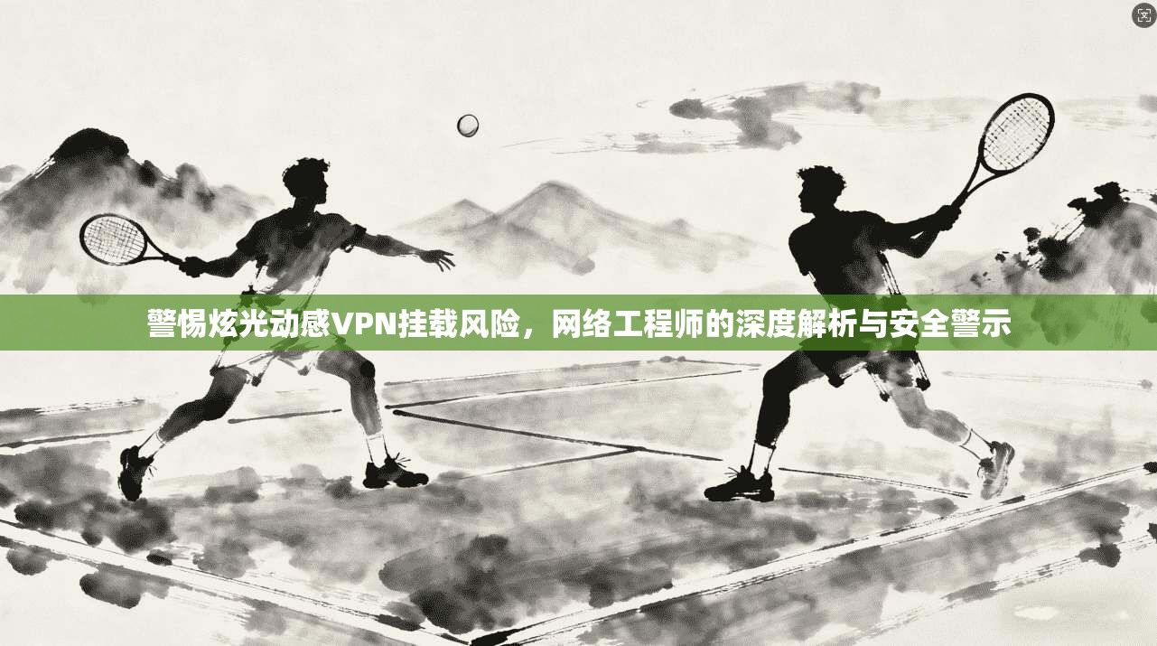 警惕炫光动感VPN挂载风险，网络工程师的深度解析与安全警示