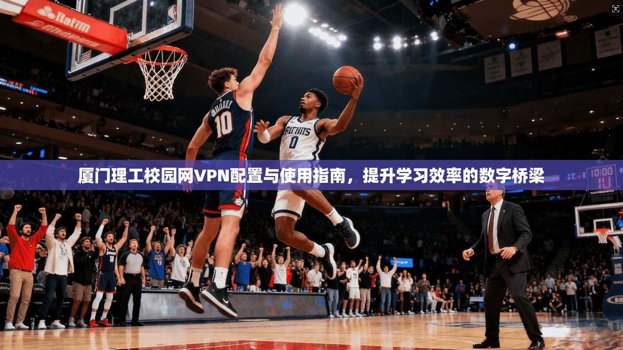 厦门理工校园网VPN配置与使用指南，提升学习效率的数字桥梁