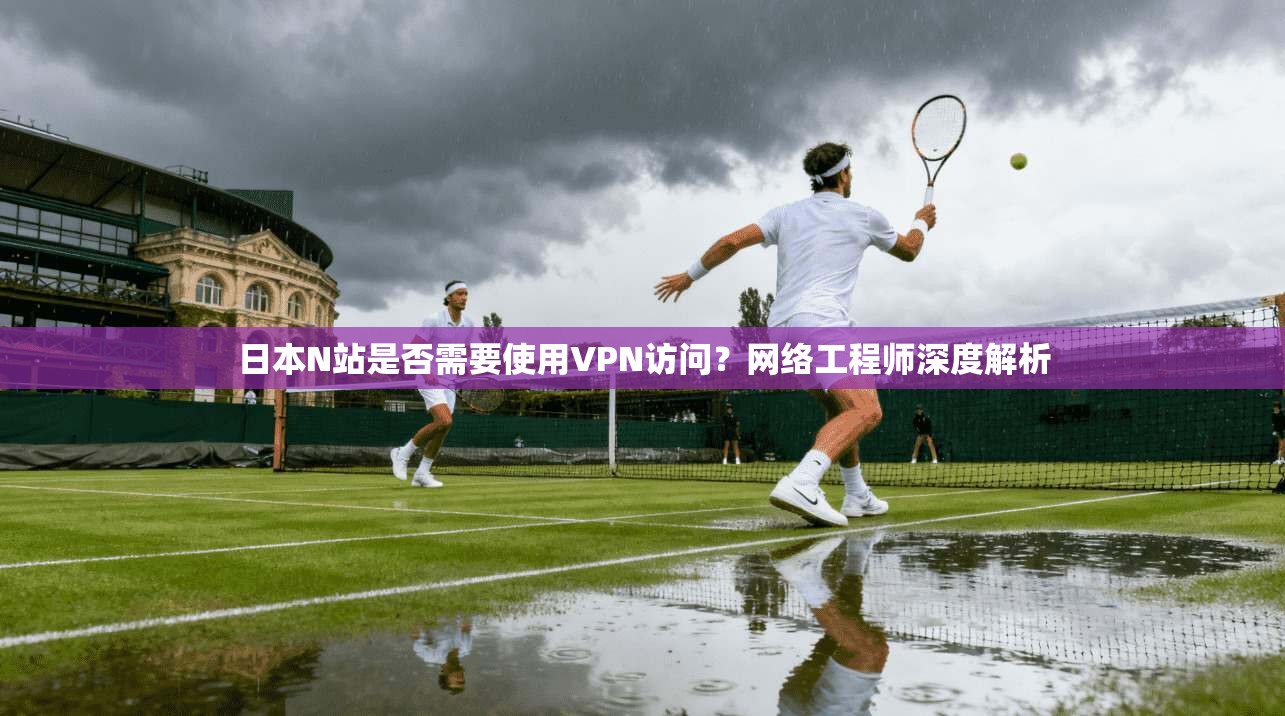 日本N站是否需要使用VPN访问？网络工程师深度解析