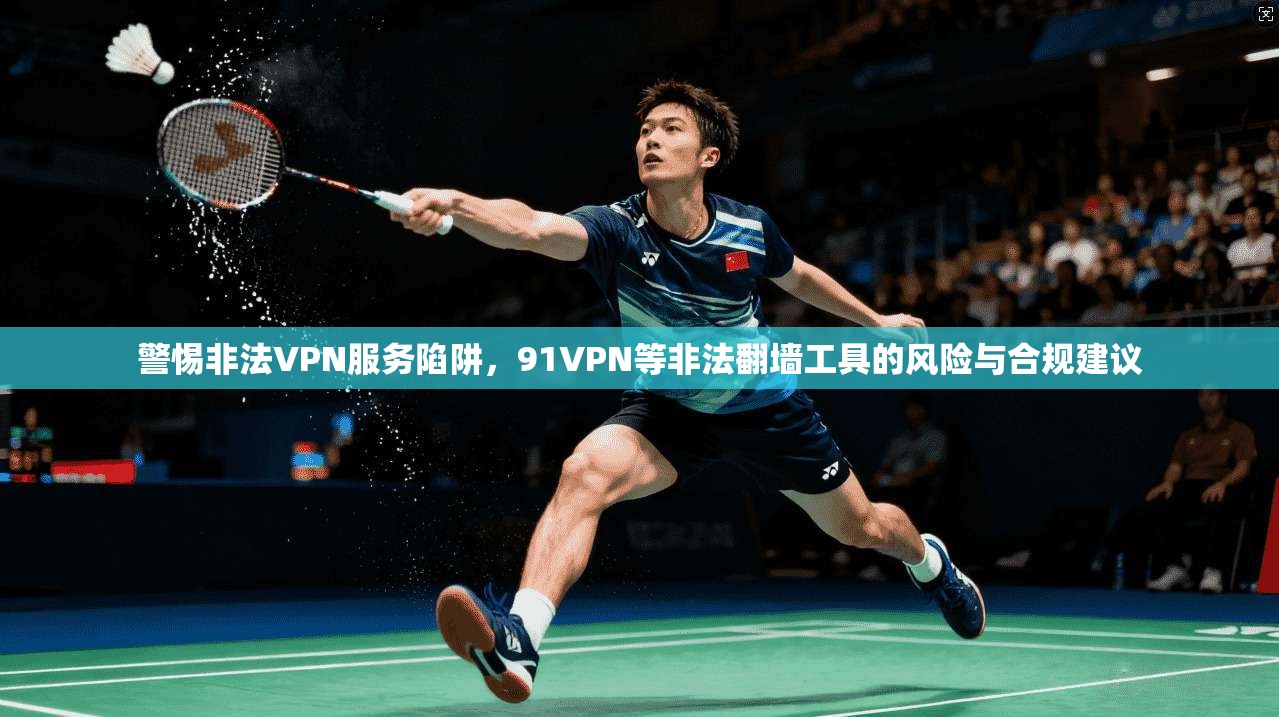 警惕非法VPN服务陷阱，91VPN等非法翻墙工具的风险与合规建议