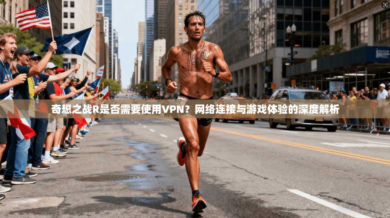 奇想之战R是否需要使用VPN？网络连接与游戏体验的深度解析