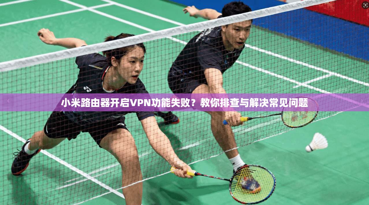 小米路由器开启VPN功能失败？教你排查与解决常见问题