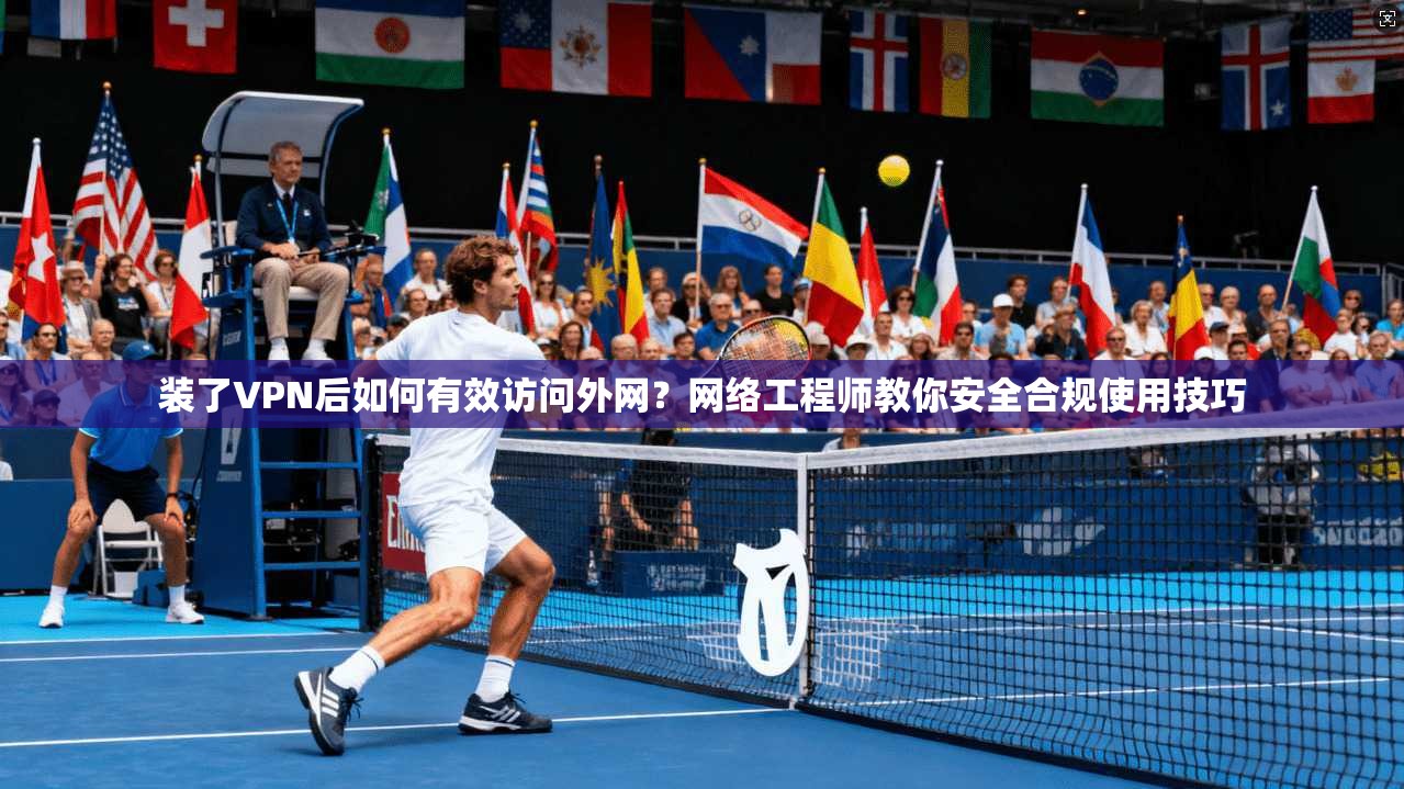 装了VPN后如何有效访问外网？网络工程师教你安全合规使用技巧