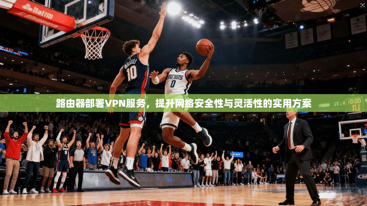 路由器部署VPN服务，提升网络安全性与灵活性的实用方案