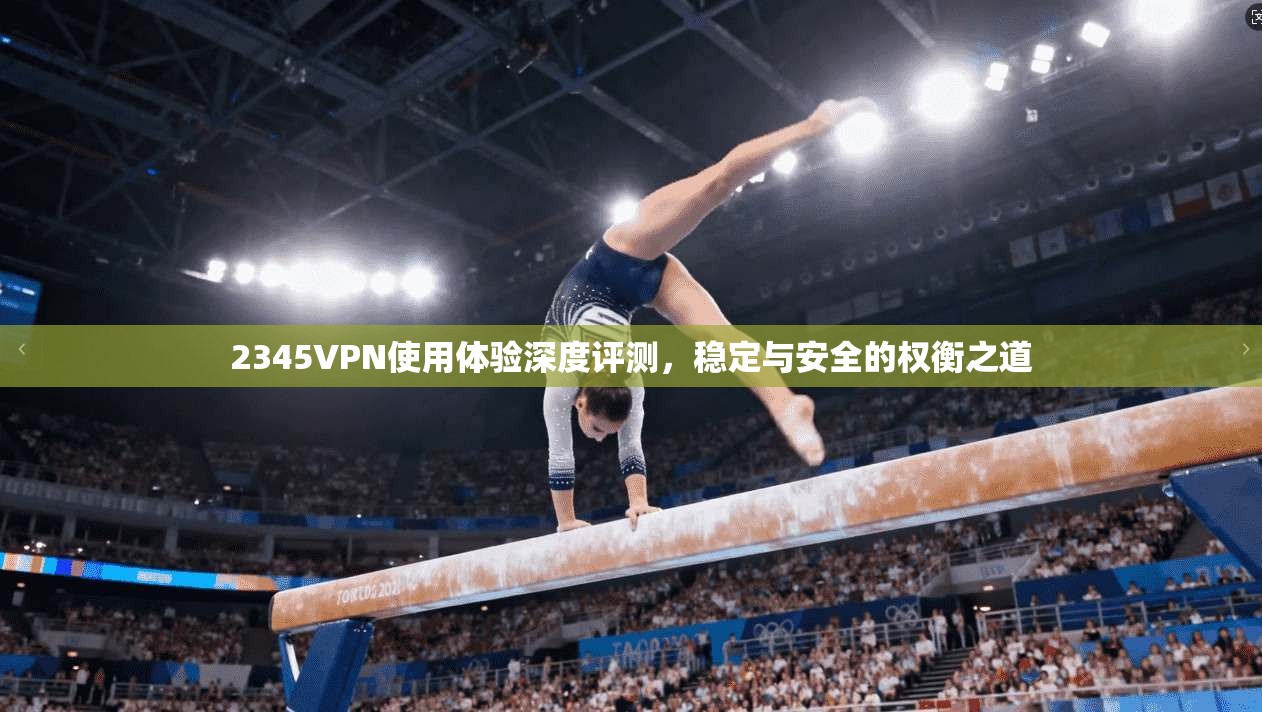 2345VPN使用体验深度评测，稳定与安全的权衡之道