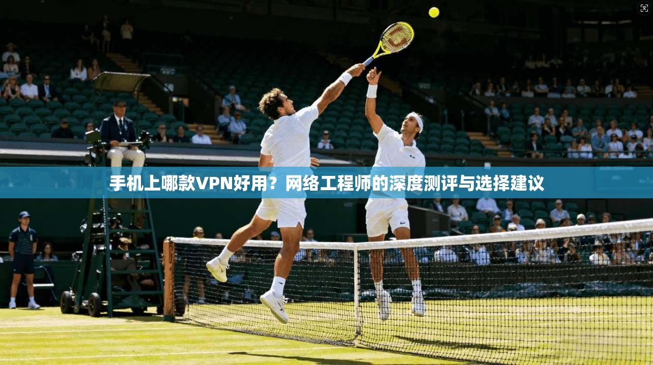 手机上哪款VPN好用？网络工程师的深度测评与选择建议