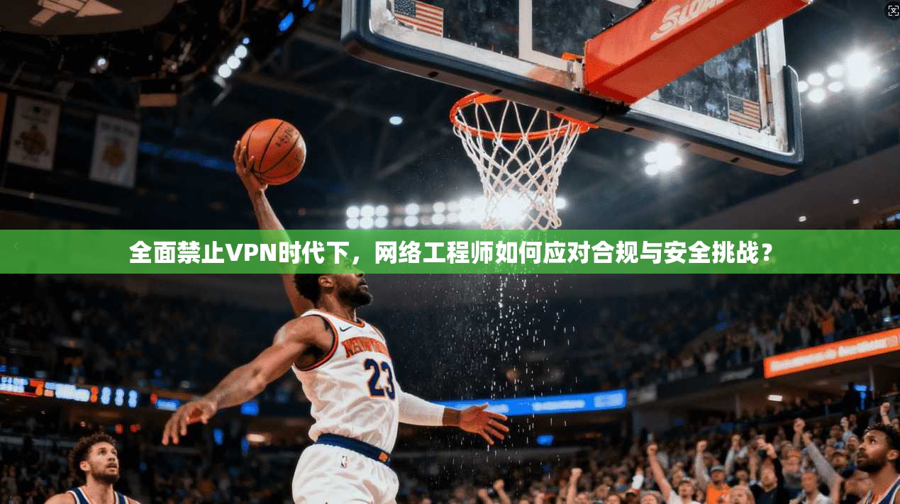 全面禁止VPN时代下，网络工程师如何应对合规与安全挑战？