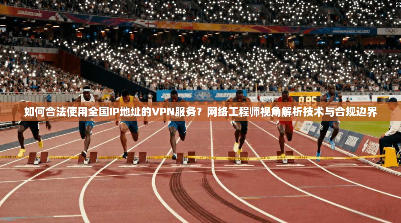 如何合法使用全国IP地址的VPN服务？网络工程师视角解析技术与合规边界