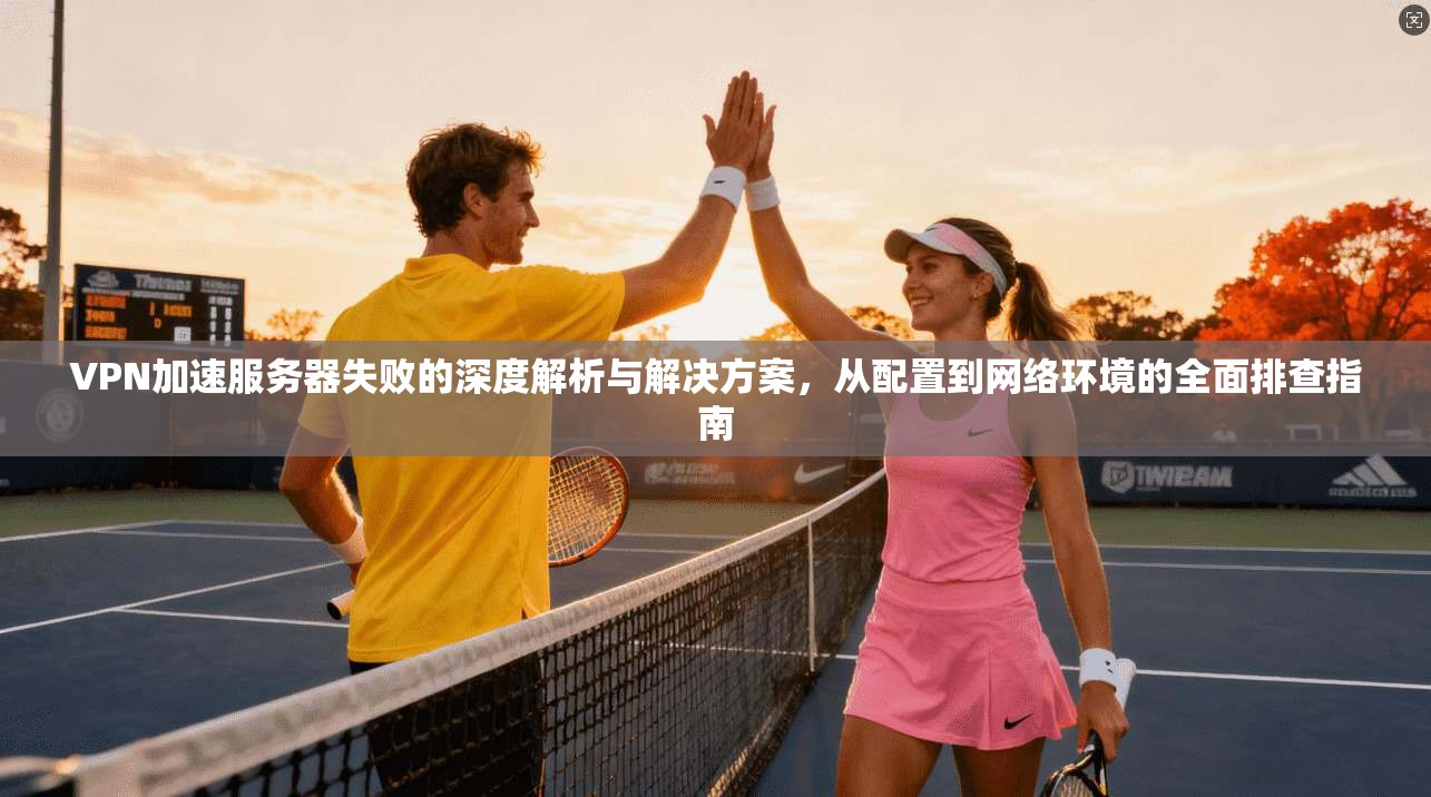 VPN加速服务器失败的深度解析与解决方案，从配置到网络环境的全面排查指南