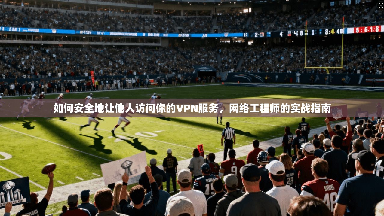 如何安全地让他人访问你的VPN服务，网络工程师的实战指南