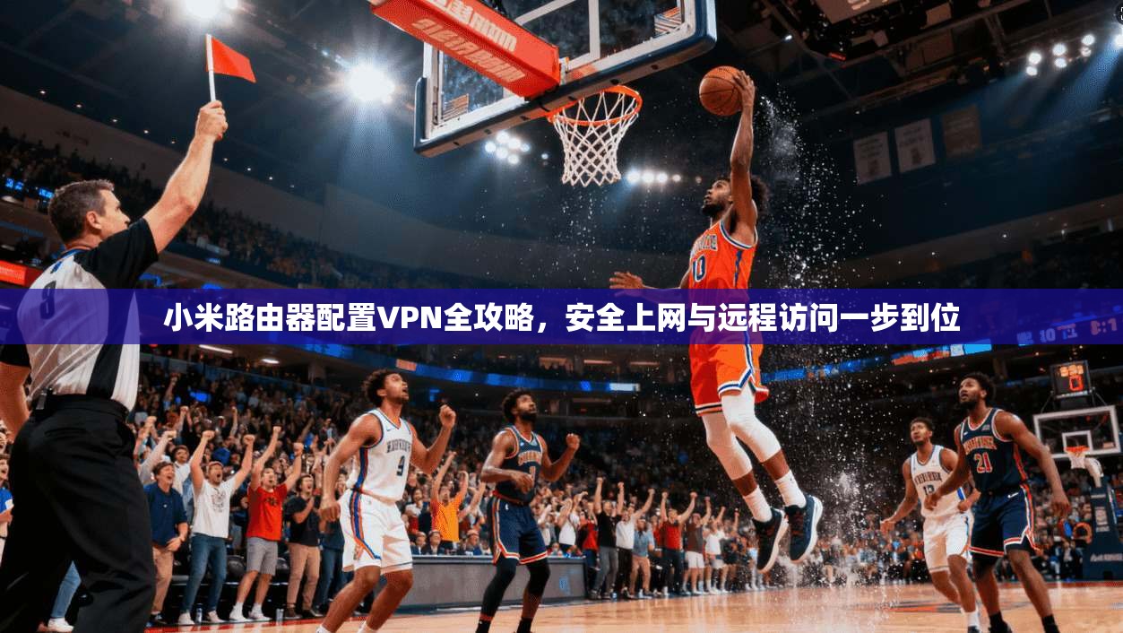 小米路由器配置VPN全攻略，安全上网与远程访问一步到位