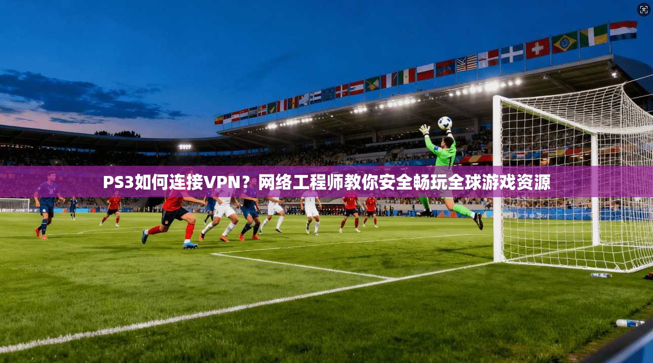 PS3如何连接VPN？网络工程师教你安全畅玩全球游戏资源