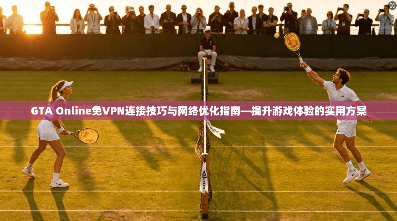 GTA Online免VPN连接技巧与网络优化指南—提升游戏体验的实用方案