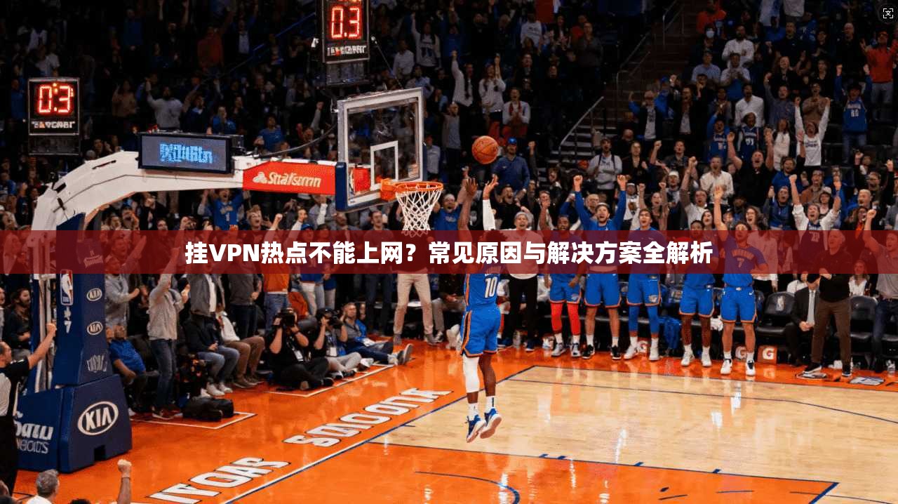 挂VPN热点不能上网？常见原因与解决方案全解析