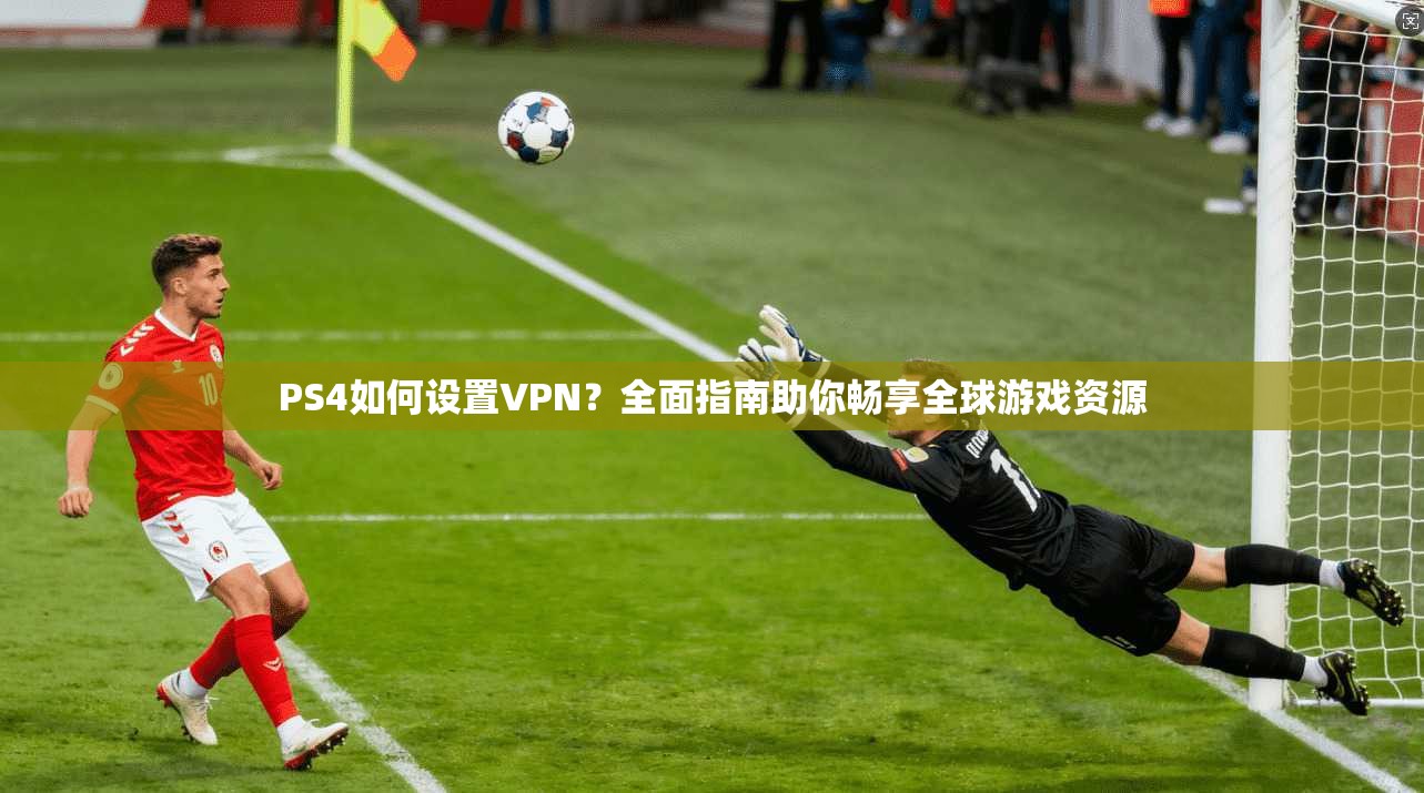 PS4如何设置VPN？全面指南助你畅享全球游戏资源