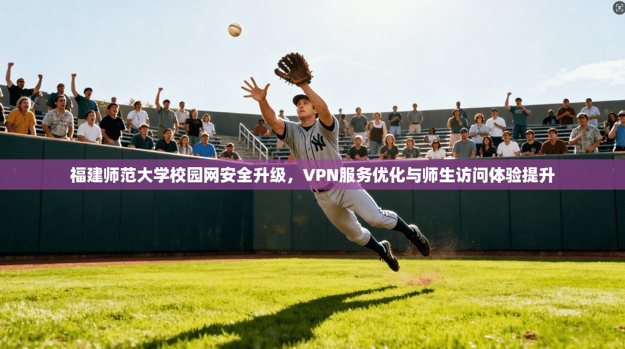 福建师范大学校园网安全升级，VPN服务优化与师生访问体验提升
