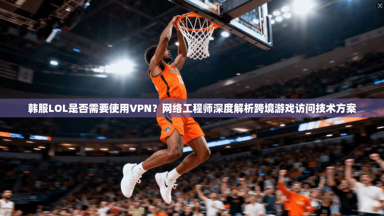 韩服LOL是否需要使用VPN？网络工程师深度解析跨境游戏访问技术方案