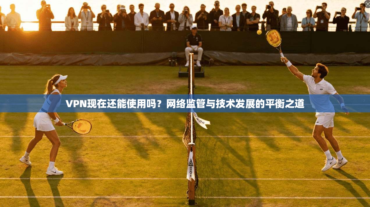 VPN现在还能使用吗？网络监管与技术发展的平衡之道