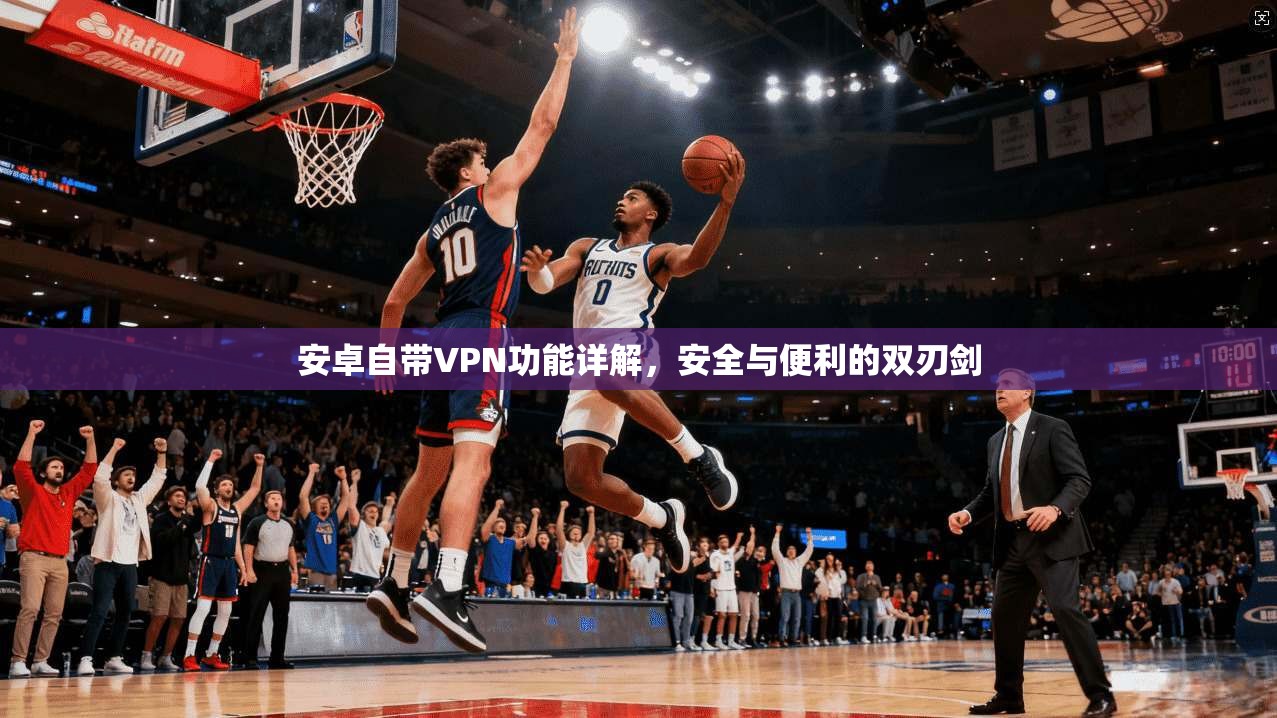 安卓自带VPN功能详解，安全与便利的双刃剑