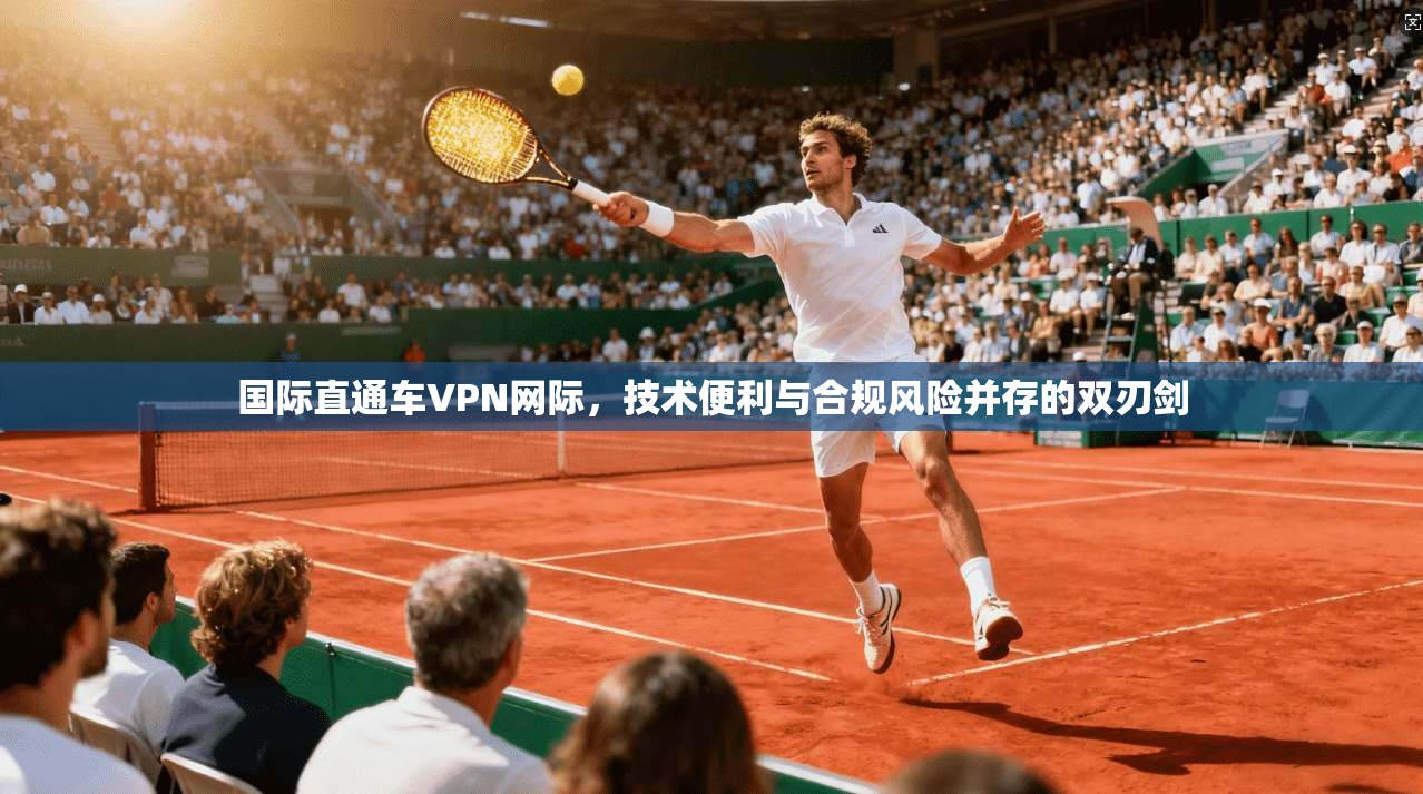 国际直通车VPN网际，技术便利与合规风险并存的双刃剑