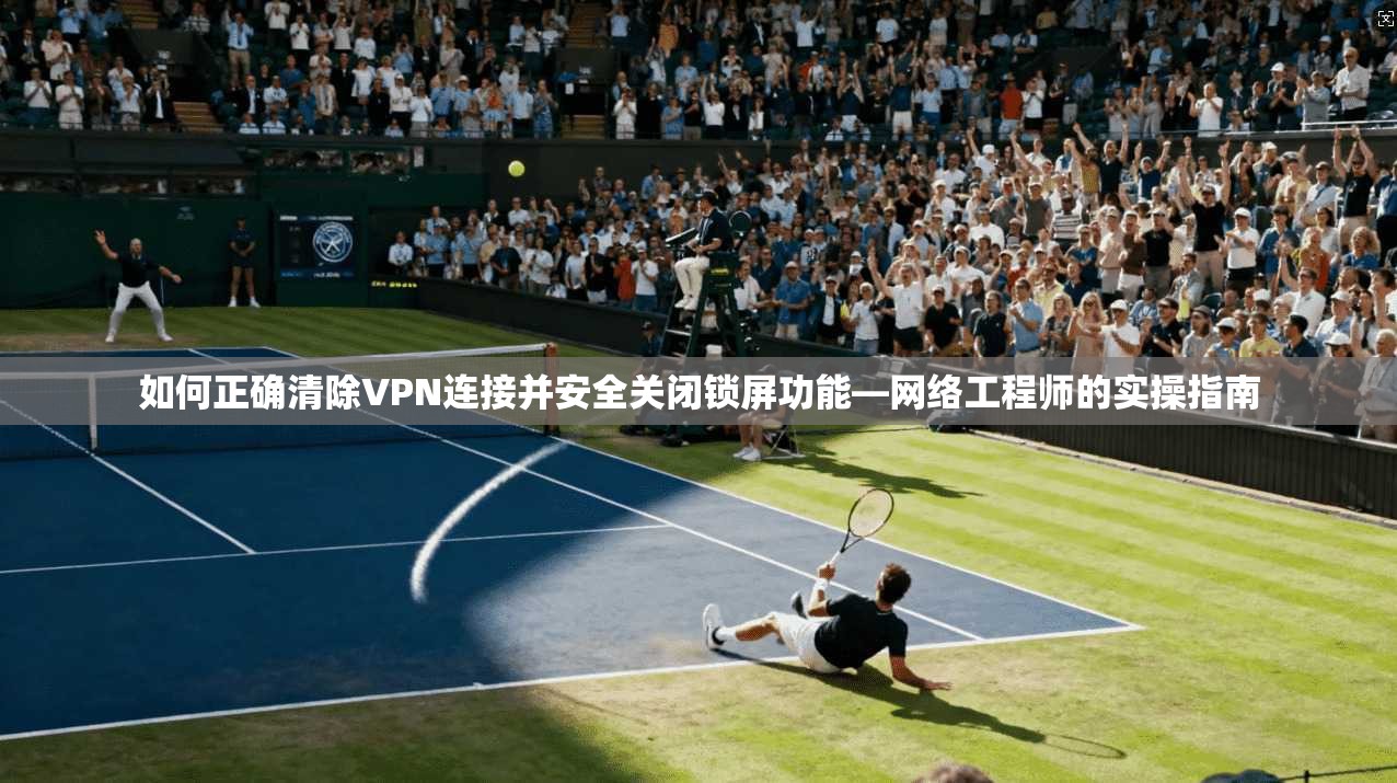 如何正确清除VPN连接并安全关闭锁屏功能—网络工程师的实操指南