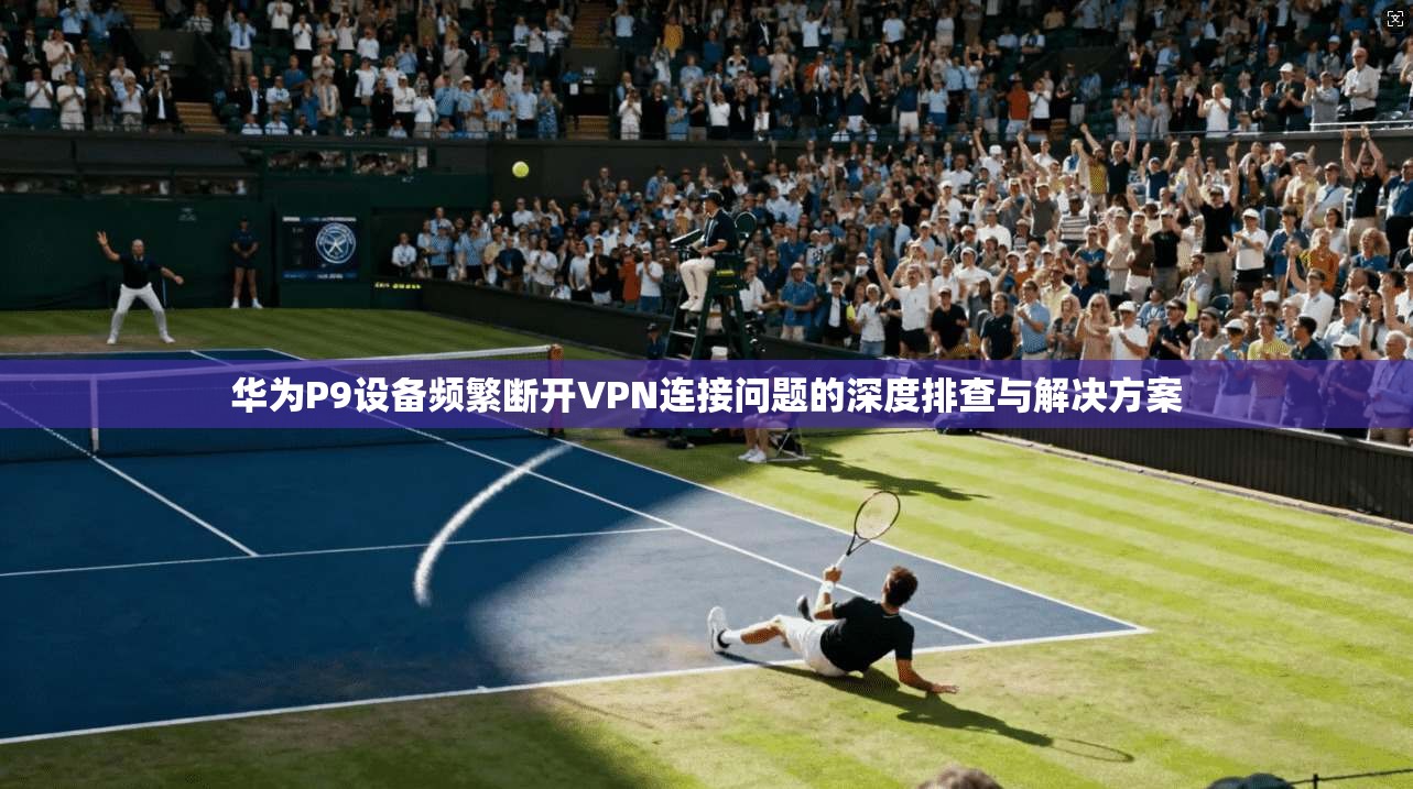 华为P9设备频繁断开VPN连接问题的深度排查与解决方案
