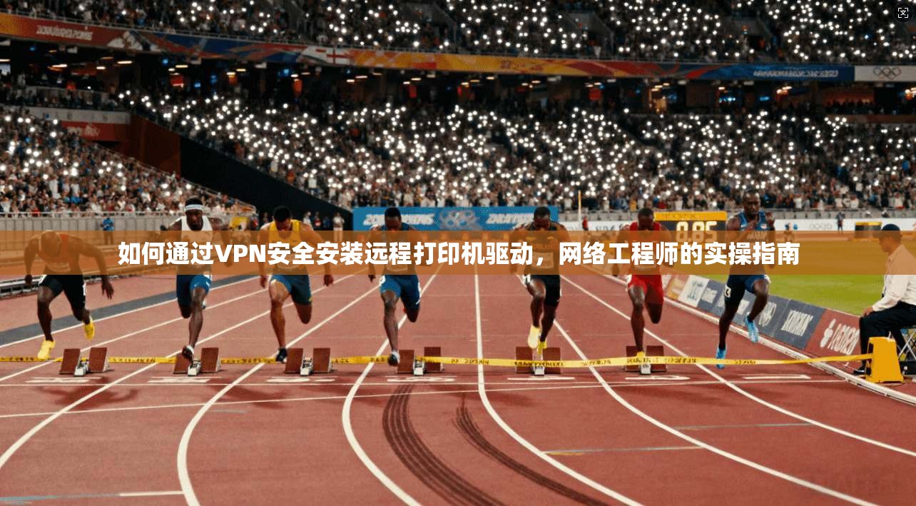 如何通过VPN安全安装远程打印机驱动,网络工程师的实操指南