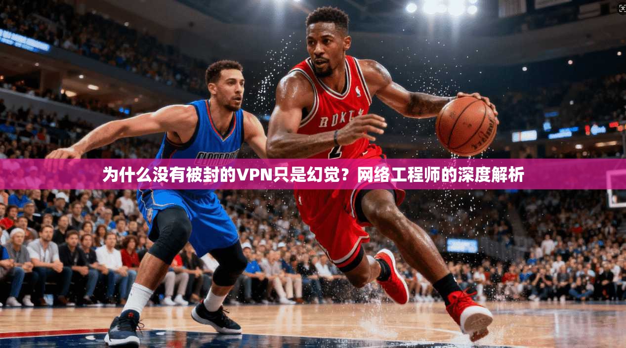 为什么没有被封的VPN只是幻觉？网络工程师的深度解析
