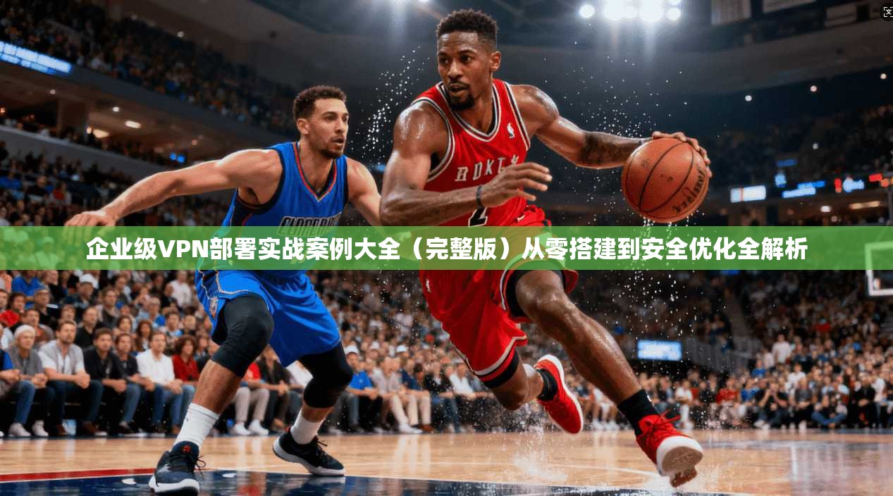 企业级VPN部署实战案例大全（完整版）从零搭建到安全优化全解析