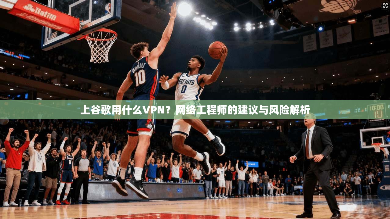 上谷歌用什么VPN？网络工程师的建议与风险解析
