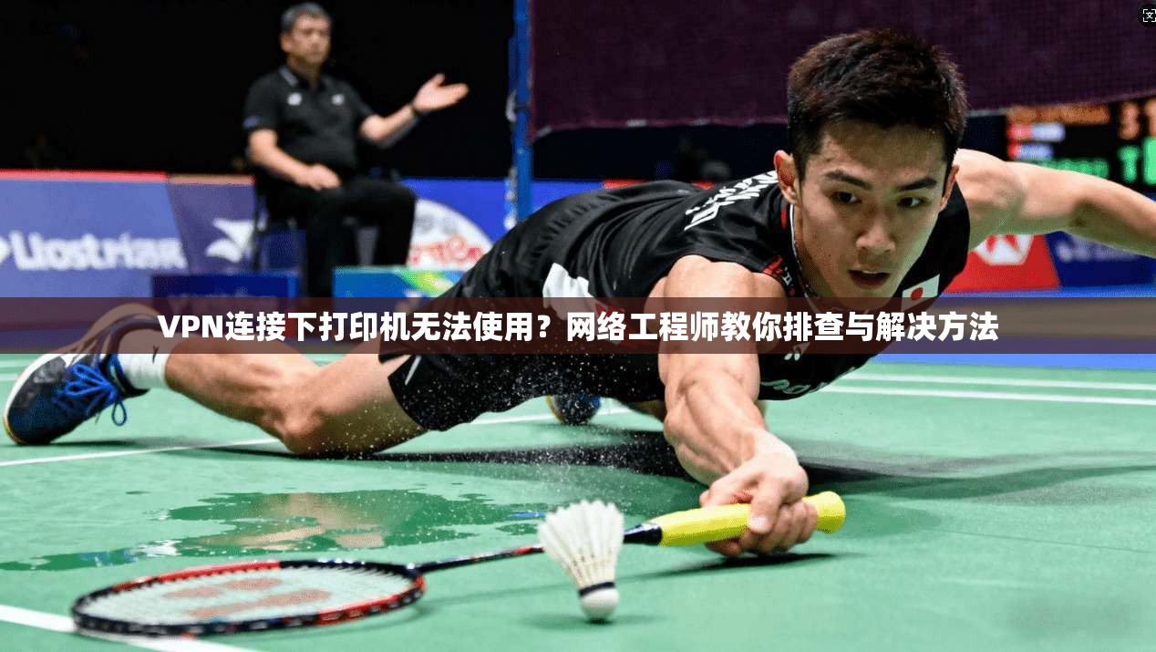VPN连接下打印机无法使用？网络工程师教你排查与解决方法