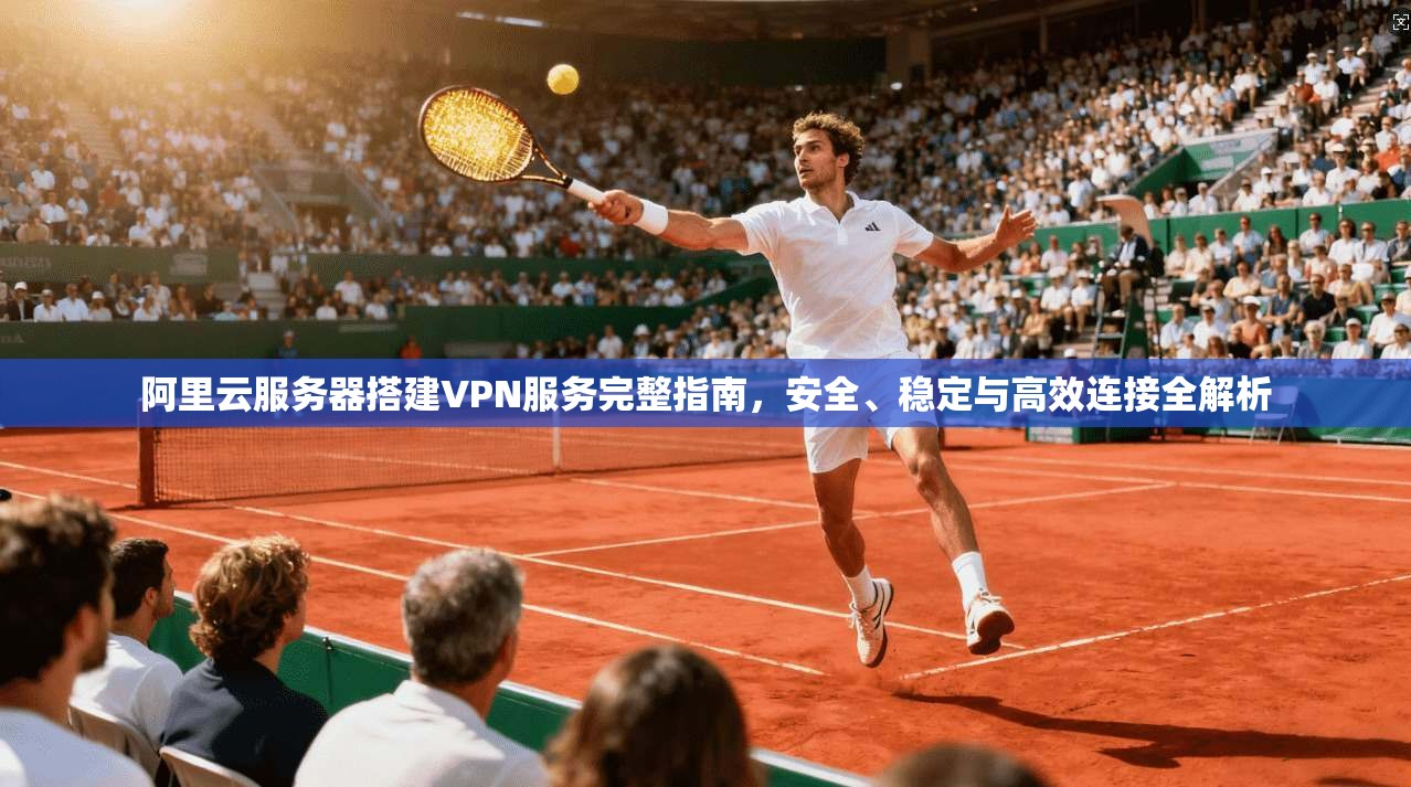 阿里云服务器搭建VPN服务完整指南，安全、稳定与高效连接全解析