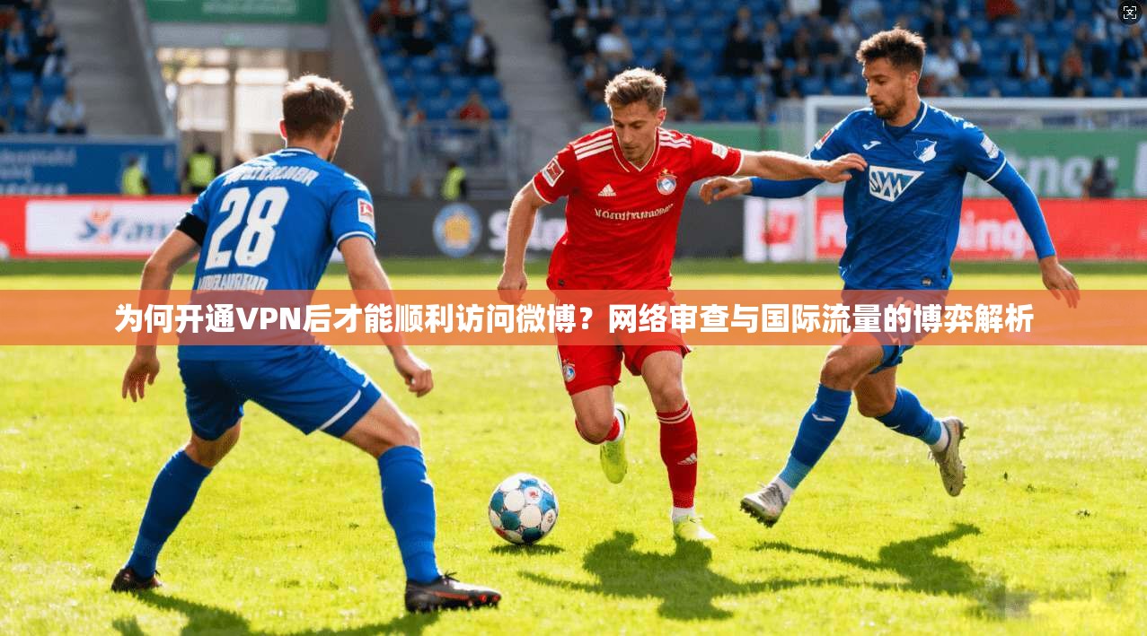 为何开通VPN后才能顺利访问微博？网络审查与国际流量的博弈解析