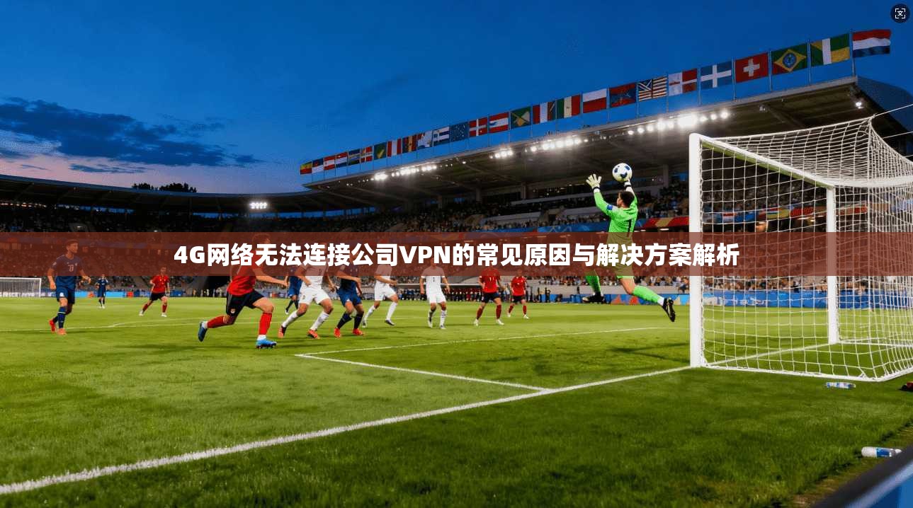 4G网络无法连接公司VPN的常见原因与解决方案解析