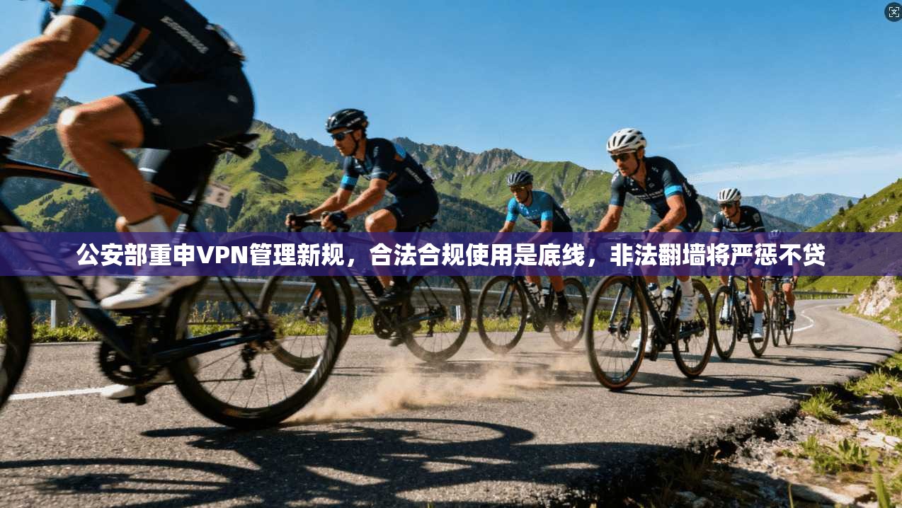 公安部重申VPN管理新规，合法合规使用是底线，非法翻墙将严惩不贷