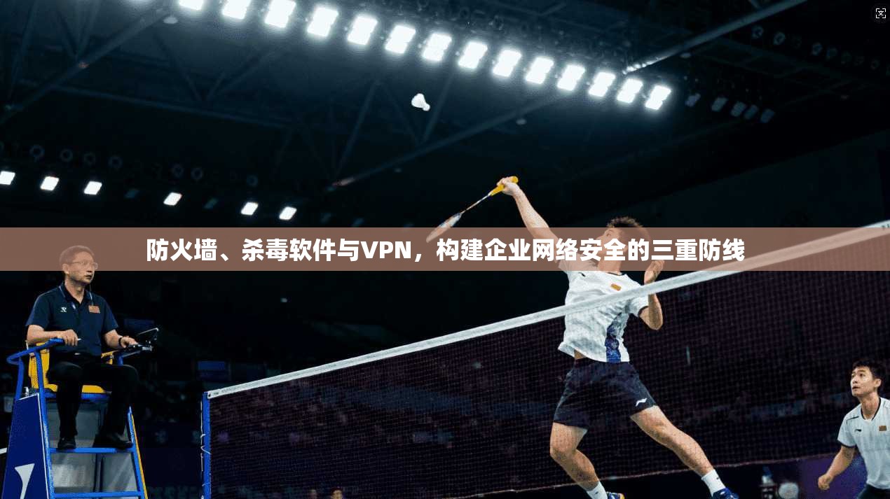 防火墙、杀毒软件与VPN，构建企业网络安全的三重防线