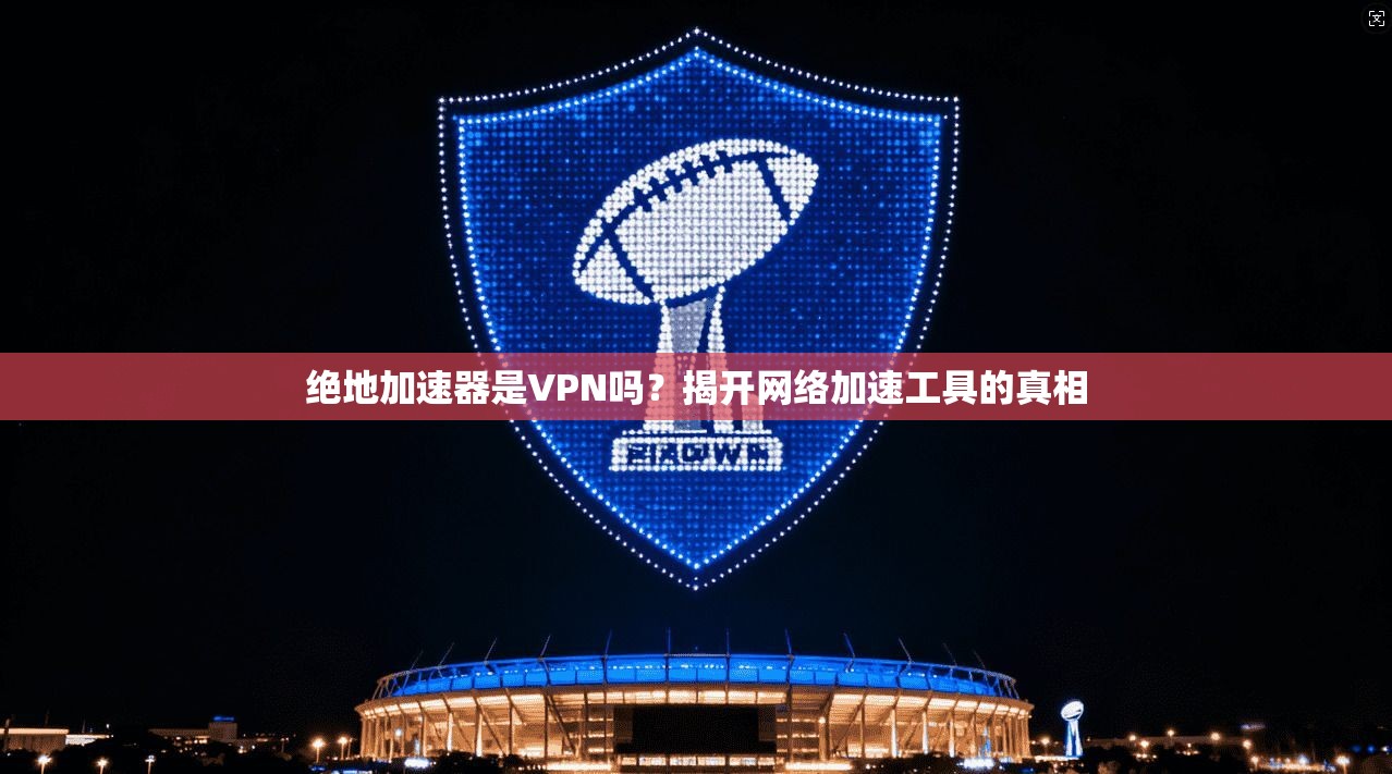 绝地加速器是VPN吗？揭开网络加速工具的真相