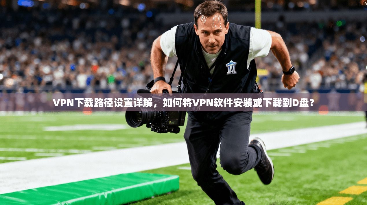 VPN下载路径设置详解，如何将VPN软件安装或下载到D盘？