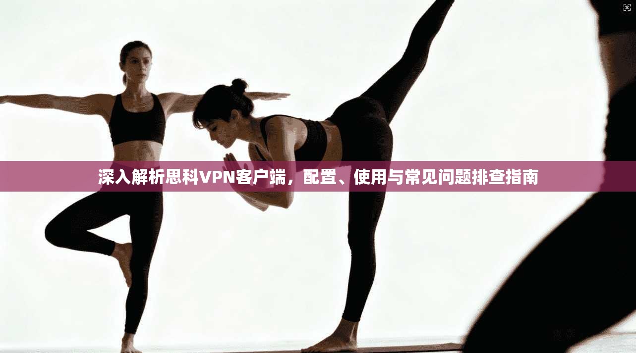 深入解析思科VPN客户端，配置、使用与常见问题排查指南