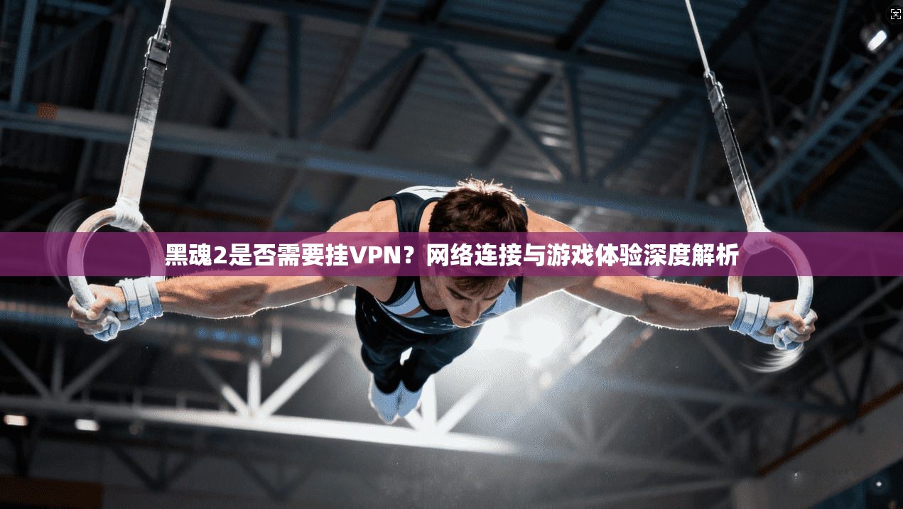 黑魂2是否需要挂VPN？网络连接与游戏体验深度解析