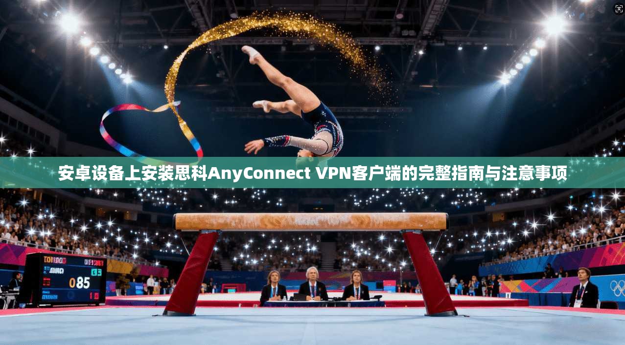 安卓设备上安装思科AnyConnect VPN客户端的完整指南与注意事项