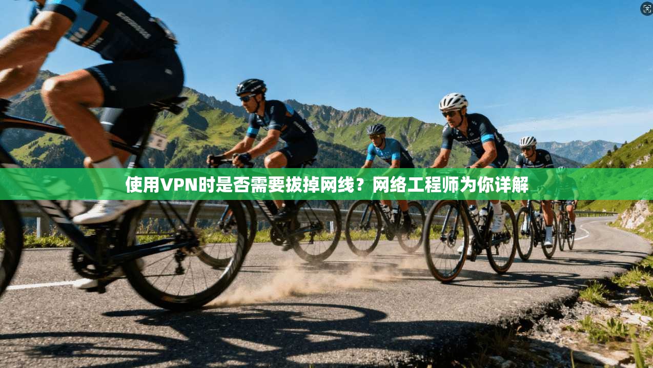 使用VPN时是否需要拔掉网线？网络工程师为你详解