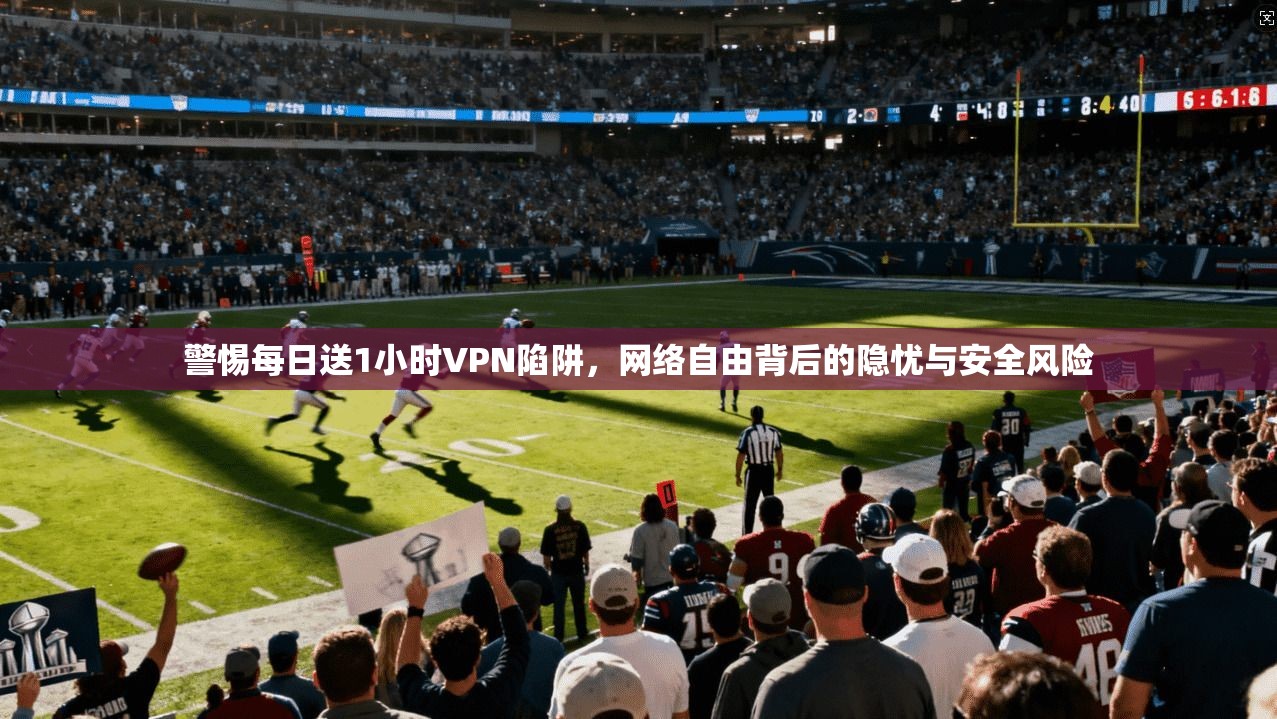 警惕每日送1小时VPN陷阱，网络自由背后的隐忧与安全风险