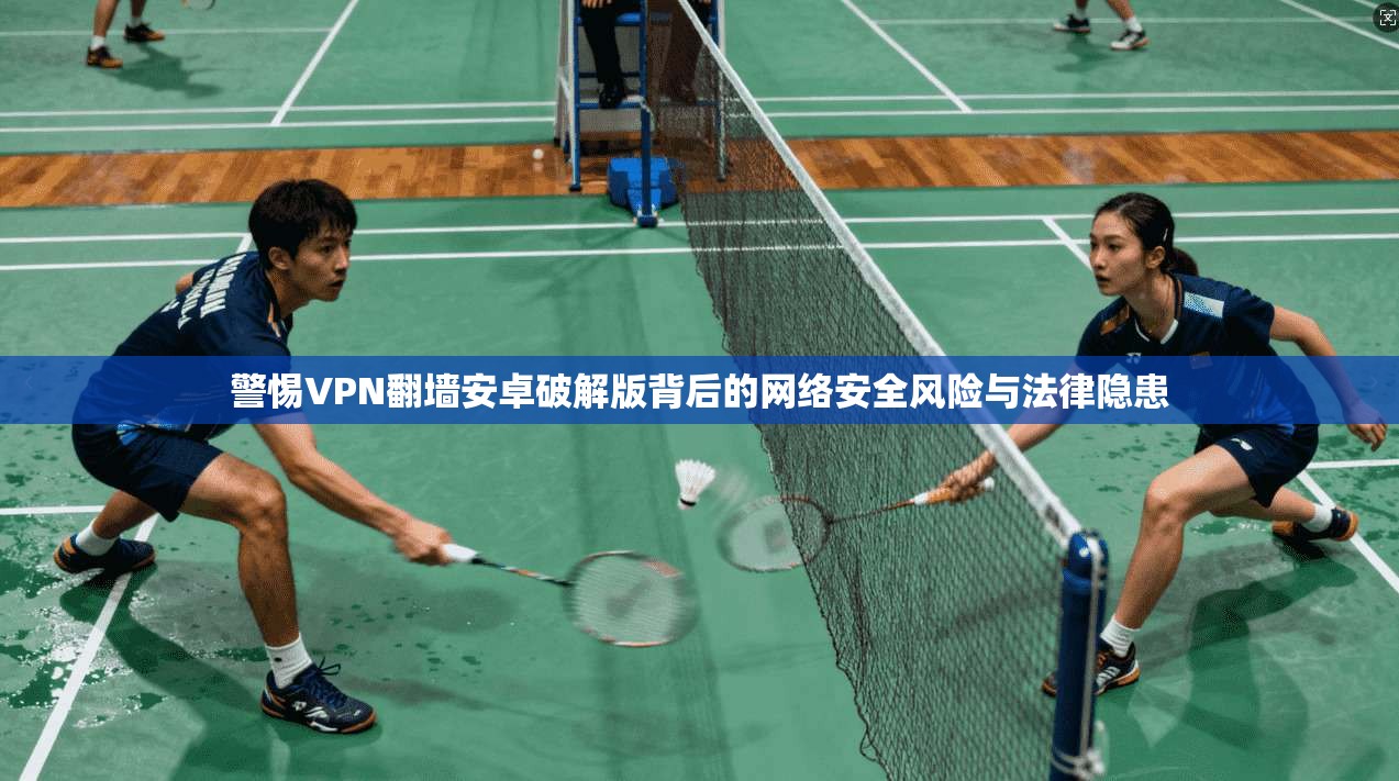 警惕VPN翻墙安卓破解版背后的网络安全风险与法律隐患