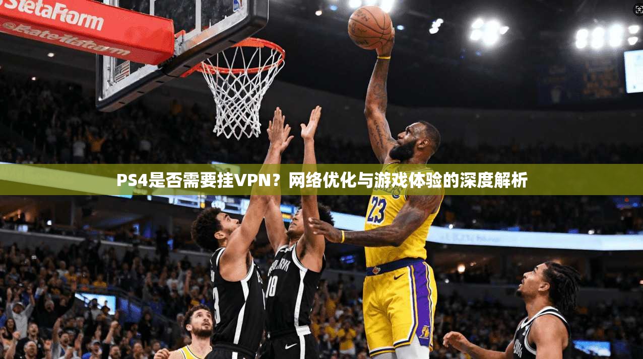 PS4是否需要挂VPN？网络优化与游戏体验的深度解析