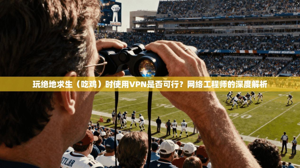 玩绝地求生（吃鸡）时使用VPN是否可行？网络工程师的深度解析