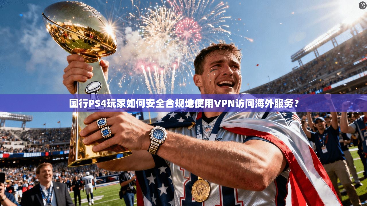 国行PS4玩家如何安全合规地使用VPN访问海外服务？