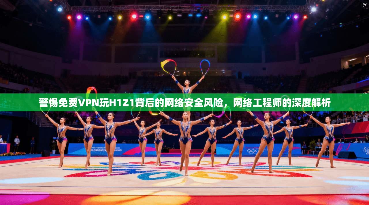 警惕免费VPN玩H1Z1背后的网络安全风险，网络工程师的深度解析