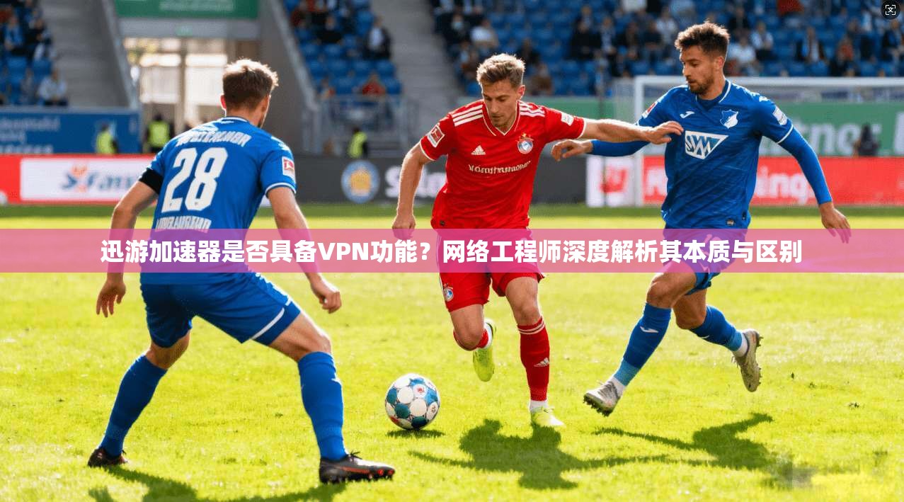 迅游加速器是否具备VPN功能？网络工程师深度解析其本质与区别