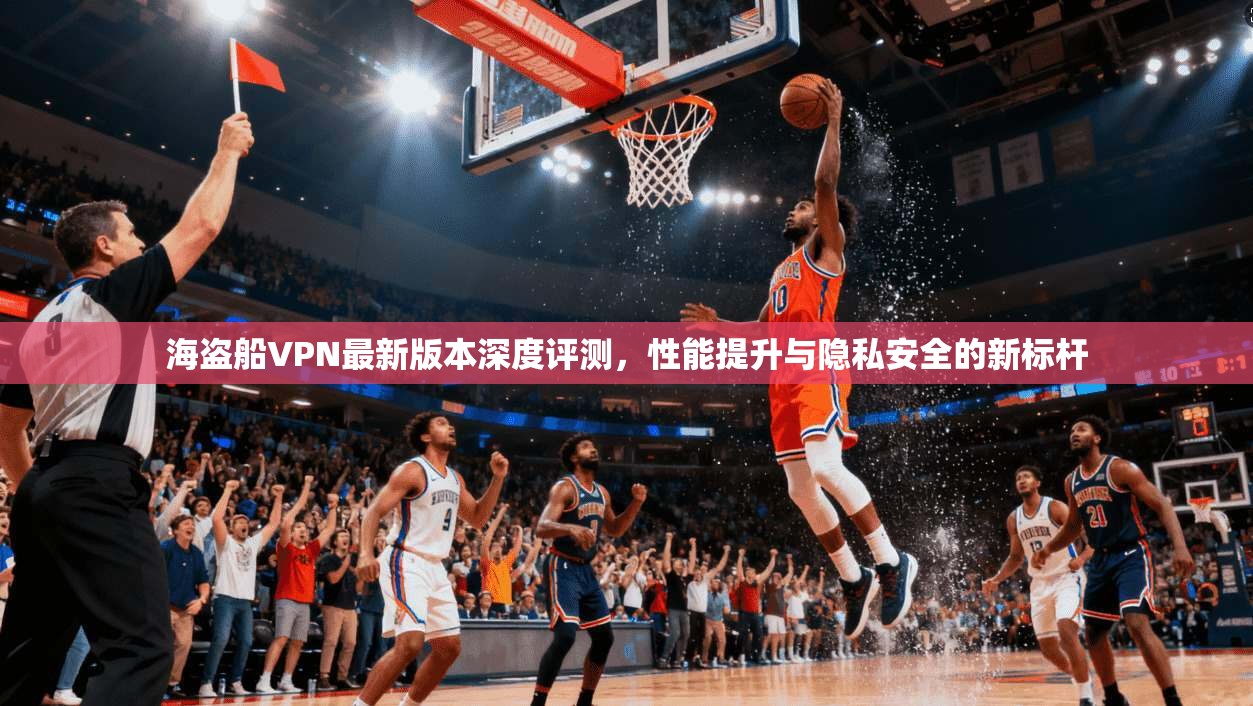 海盗船VPN最新版本深度评测，性能提升与隐私安全的新标杆